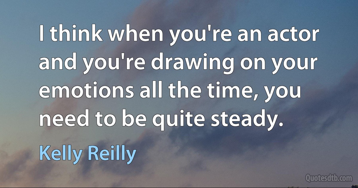 I think when you're an actor and you're drawing on your emotions all the time, you need to be quite steady. (Kelly Reilly)