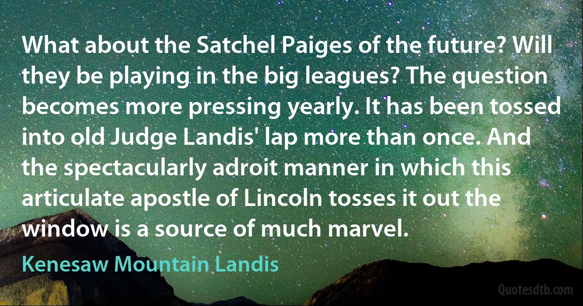 What about the Satchel Paiges of the future? Will they be playing in the big leagues? The question becomes more pressing yearly. It has been tossed into old Judge Landis' lap more than once. And the spectacularly adroit manner in which this articulate apostle of Lincoln tosses it out the window is a source of much marvel. (Kenesaw Mountain Landis)