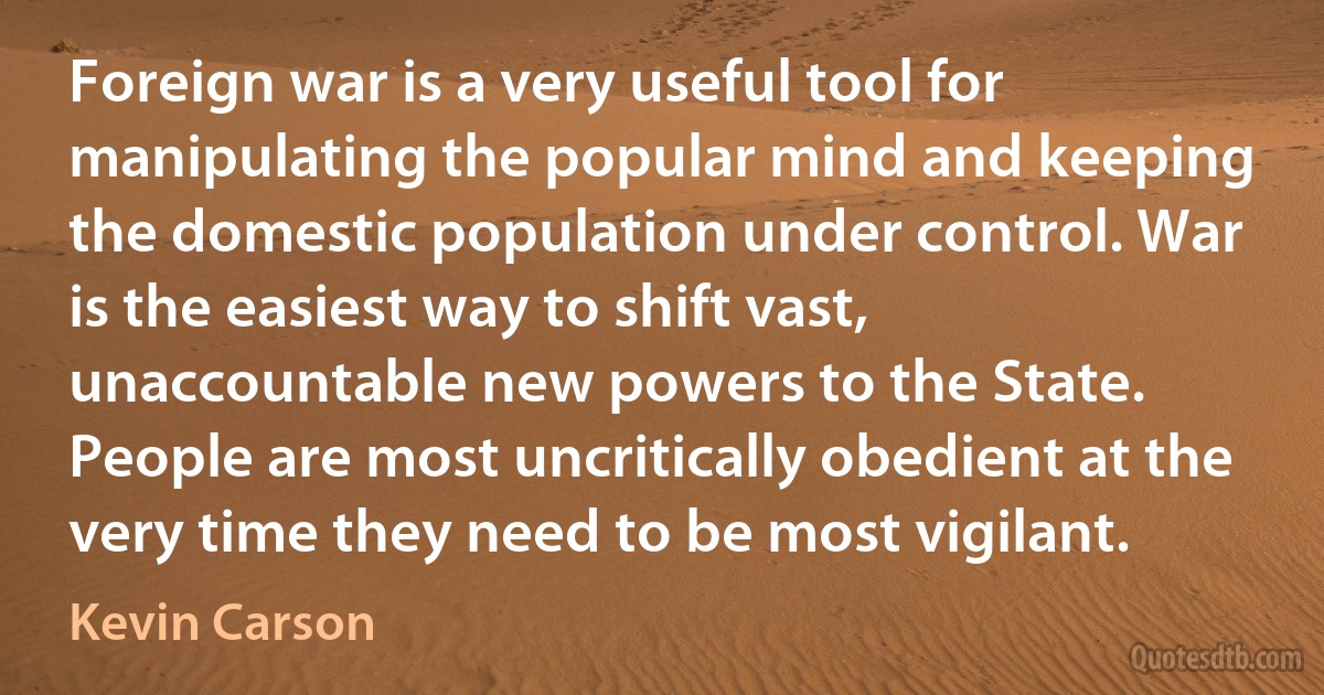 Foreign war is a very useful tool for manipulating the popular mind and keeping the domestic population under control. War is the easiest way to shift vast, unaccountable new powers to the State. People are most uncritically obedient at the very time they need to be most vigilant. (Kevin Carson)