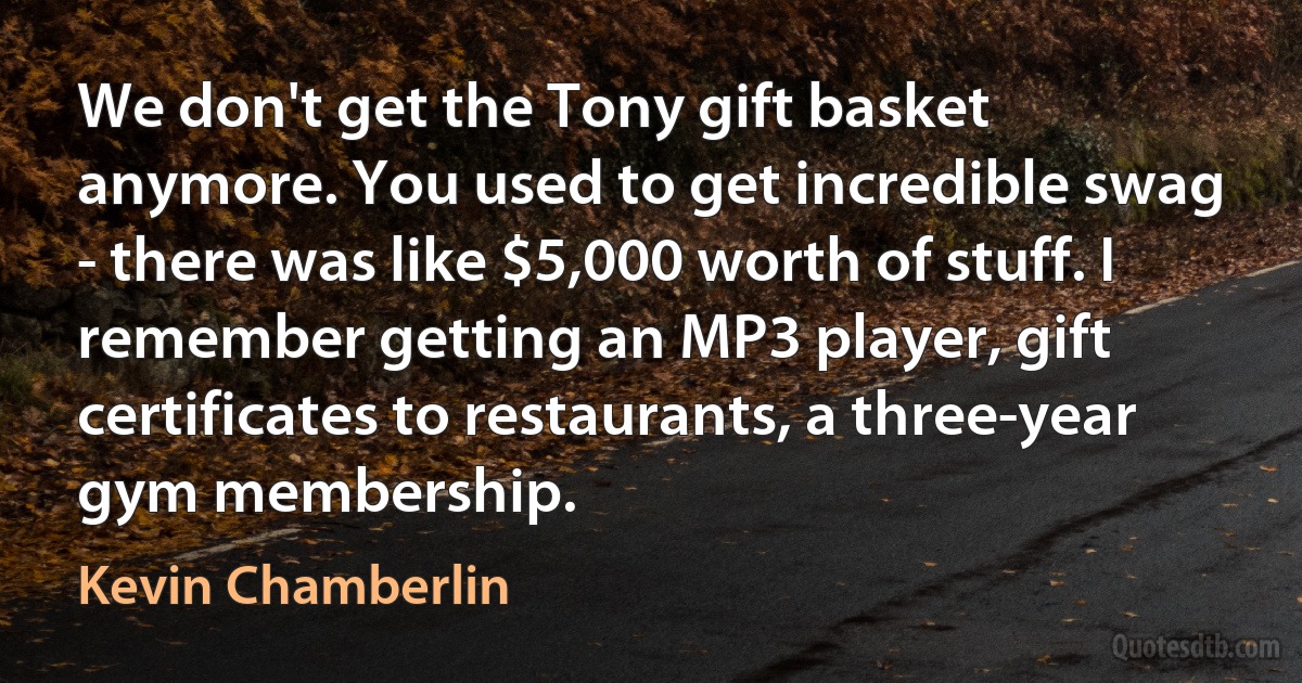 We don't get the Tony gift basket anymore. You used to get incredible swag - there was like $5,000 worth of stuff. I remember getting an MP3 player, gift certificates to restaurants, a three-year gym membership. (Kevin Chamberlin)