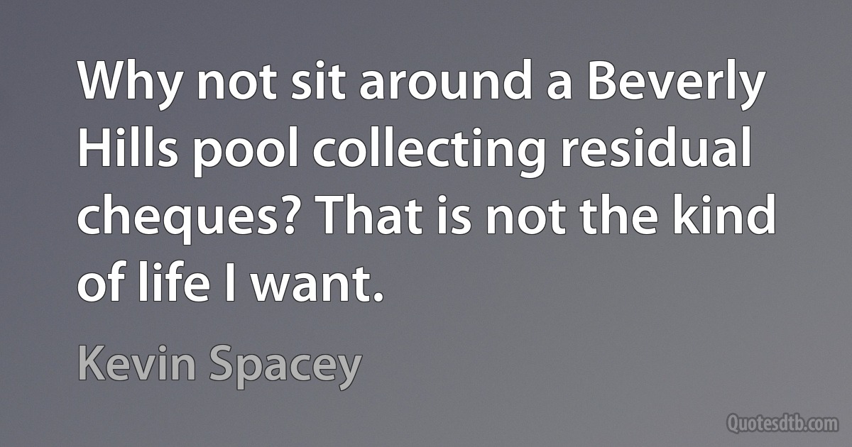 Why not sit around a Beverly Hills pool collecting residual cheques? That is not the kind of life I want. (Kevin Spacey)