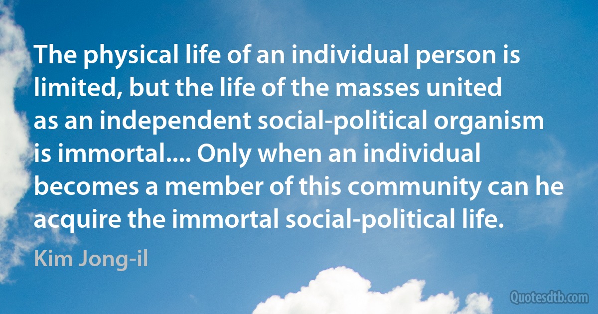 The physical life of an individual person is limited, but the life of the masses united as an independent social-political organism is immortal.... Only when an individual becomes a member of this community can he acquire the immortal social-political life. (Kim Jong-il)