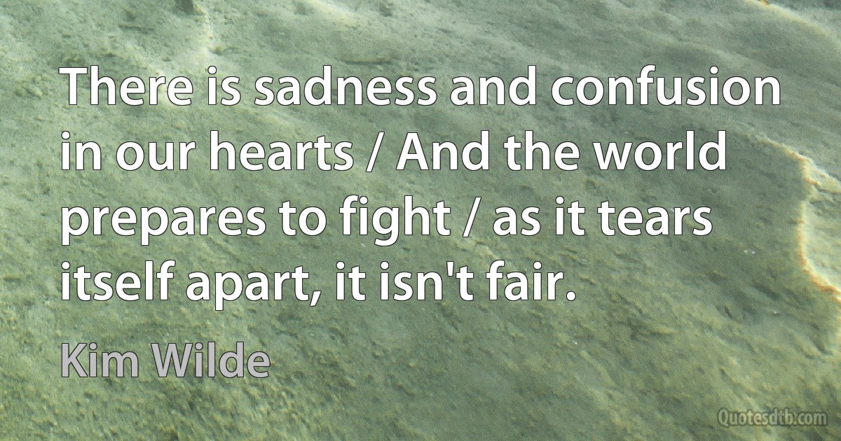 There is sadness and confusion in our hearts / And the world prepares to fight / as it tears itself apart, it isn't fair. (Kim Wilde)