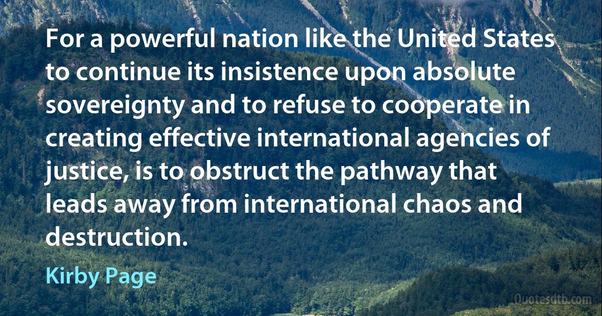 For a powerful nation like the United States to continue its insistence upon absolute sovereignty and to refuse to cooperate in creating effective international agencies of justice, is to obstruct the pathway that leads away from international chaos and destruction. (Kirby Page)