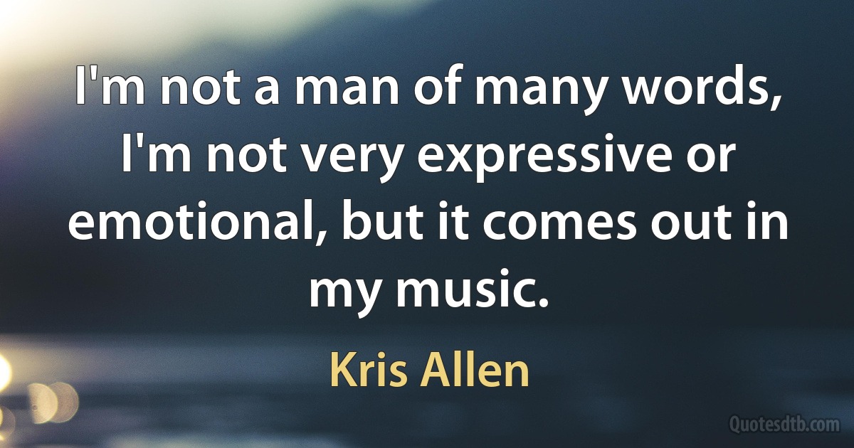 I'm not a man of many words, I'm not very expressive or emotional, but it comes out in my music. (Kris Allen)