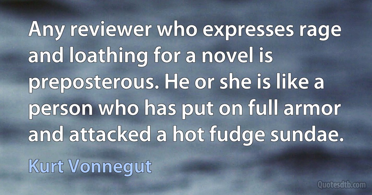 Any reviewer who expresses rage and loathing for a novel is preposterous. He or she is like a person who has put on full armor and attacked a hot fudge sundae. (Kurt Vonnegut)