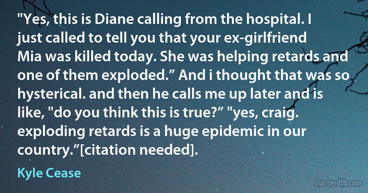 "Yes, this is Diane calling from the hospital. I just called to tell you that your ex-girlfriend Mia was killed today. She was helping retards and one of them exploded.” And i thought that was so hysterical. and then he calls me up later and is like, "do you think this is true?” "yes, craig. exploding retards is a huge epidemic in our country.”[citation needed]. (Kyle Cease)