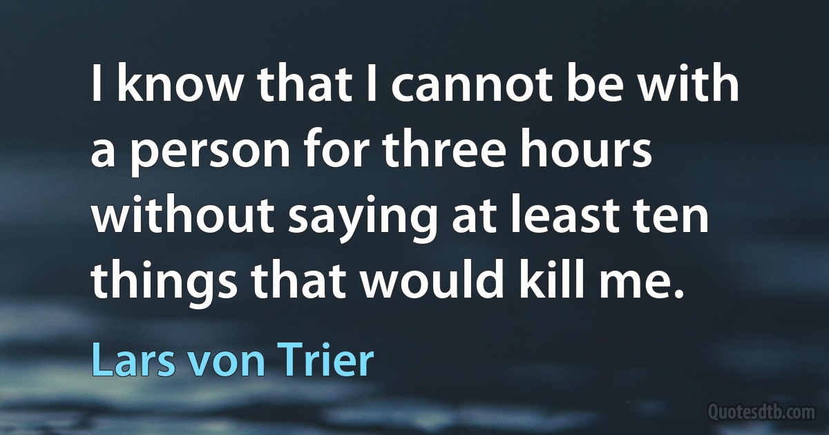 I know that I cannot be with a person for three hours without saying at least ten things that would kill me. (Lars von Trier)