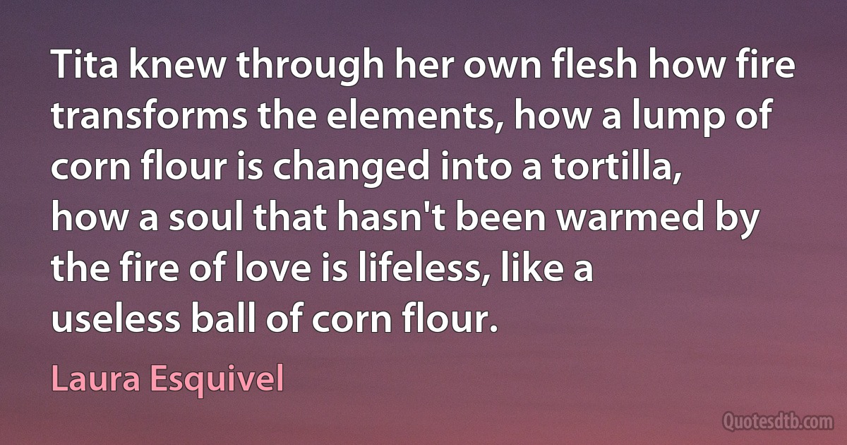 Tita knew through her own flesh how fire transforms the elements, how a lump of corn flour is changed into a tortilla, how a soul that hasn't been warmed by the fire of love is lifeless, like a useless ball of corn flour. (Laura Esquivel)