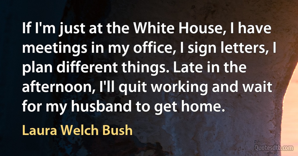 If I'm just at the White House, I have meetings in my office, I sign letters, I plan different things. Late in the afternoon, I'll quit working and wait for my husband to get home. (Laura Welch Bush)