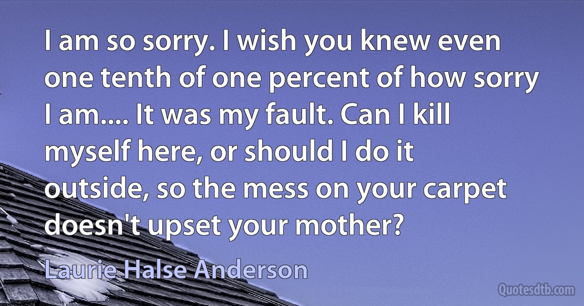 I am so sorry. I wish you knew even one tenth of one percent of how sorry I am.... It was my fault. Can I kill myself here, or should I do it outside, so the mess on your carpet doesn't upset your mother? (Laurie Halse Anderson)