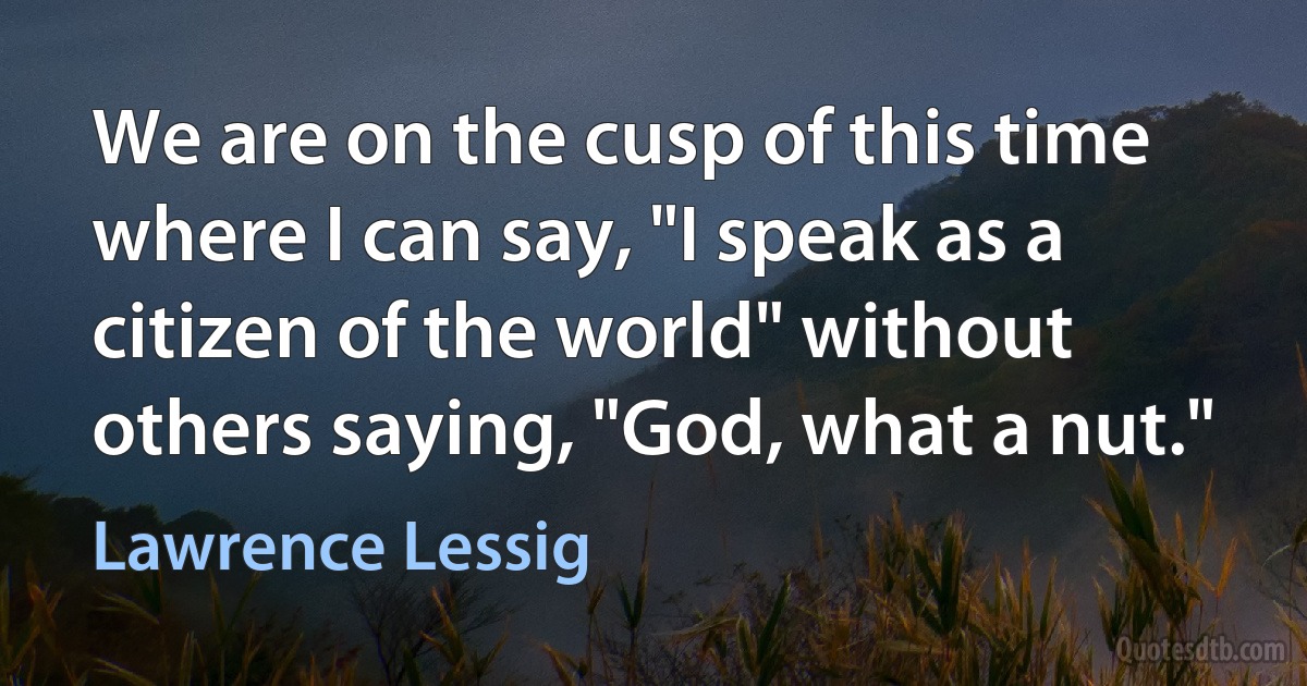 We are on the cusp of this time where I can say, "I speak as a citizen of the world" without others saying, "God, what a nut." (Lawrence Lessig)