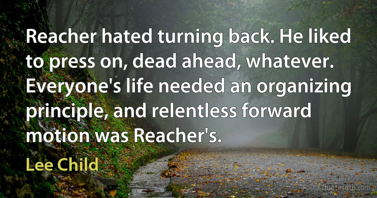 Reacher hated turning back. He liked to press on, dead ahead, whatever. Everyone's life needed an organizing principle, and relentless forward motion was Reacher's. (Lee Child)