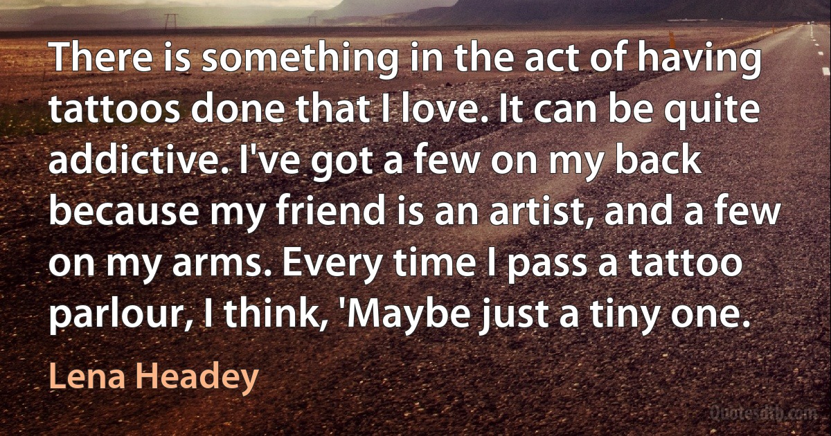 There is something in the act of having tattoos done that I love. It can be quite addictive. I've got a few on my back because my friend is an artist, and a few on my arms. Every time I pass a tattoo parlour, I think, 'Maybe just a tiny one. (Lena Headey)