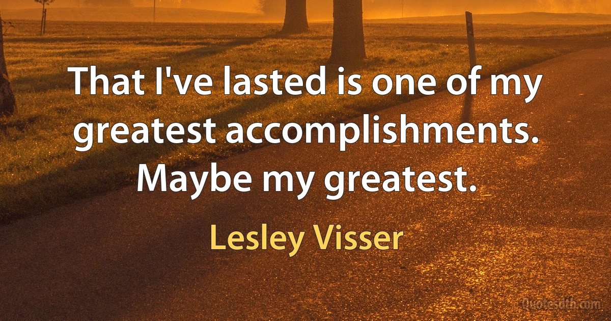 That I've lasted is one of my greatest accomplishments. Maybe my greatest. (Lesley Visser)