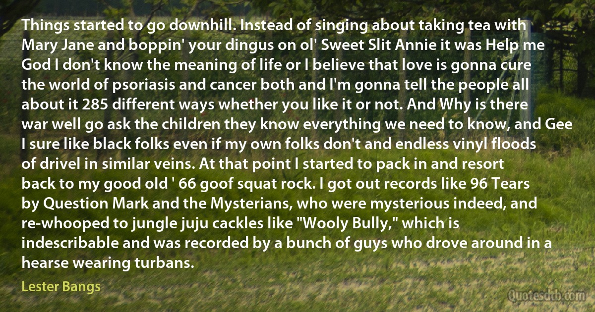 Things started to go downhill. Instead of singing about taking tea with Mary Jane and boppin' your dingus on ol' Sweet Slit Annie it was Help me God I don't know the meaning of life or I believe that love is gonna cure the world of psoriasis and cancer both and I'm gonna tell the people all about it 285 different ways whether you like it or not. And Why is there war well go ask the children they know everything we need to know, and Gee I sure like black folks even if my own folks don't and endless vinyl floods of drivel in similar veins. At that point I started to pack in and resort back to my good old ' 66 goof squat rock. I got out records like 96 Tears by Question Mark and the Mysterians, who were mysterious indeed, and re-whooped to jungle juju cackles like "Wooly Bully," which is indescribable and was recorded by a bunch of guys who drove around in a hearse wearing turbans. (Lester Bangs)
