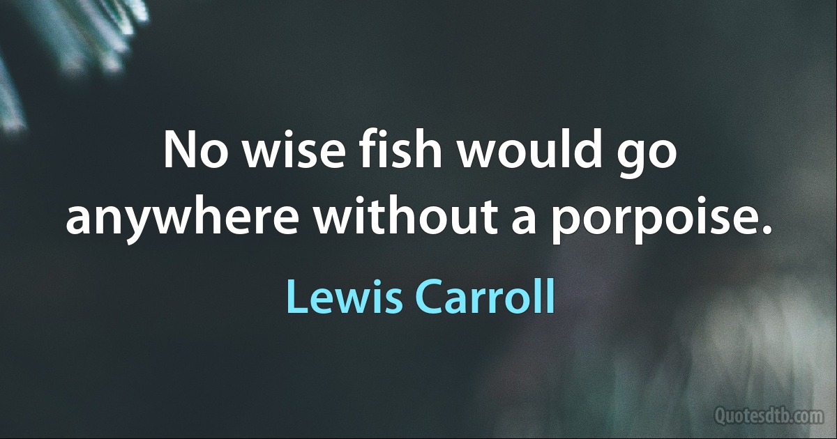 No wise fish would go anywhere without a porpoise. (Lewis Carroll)