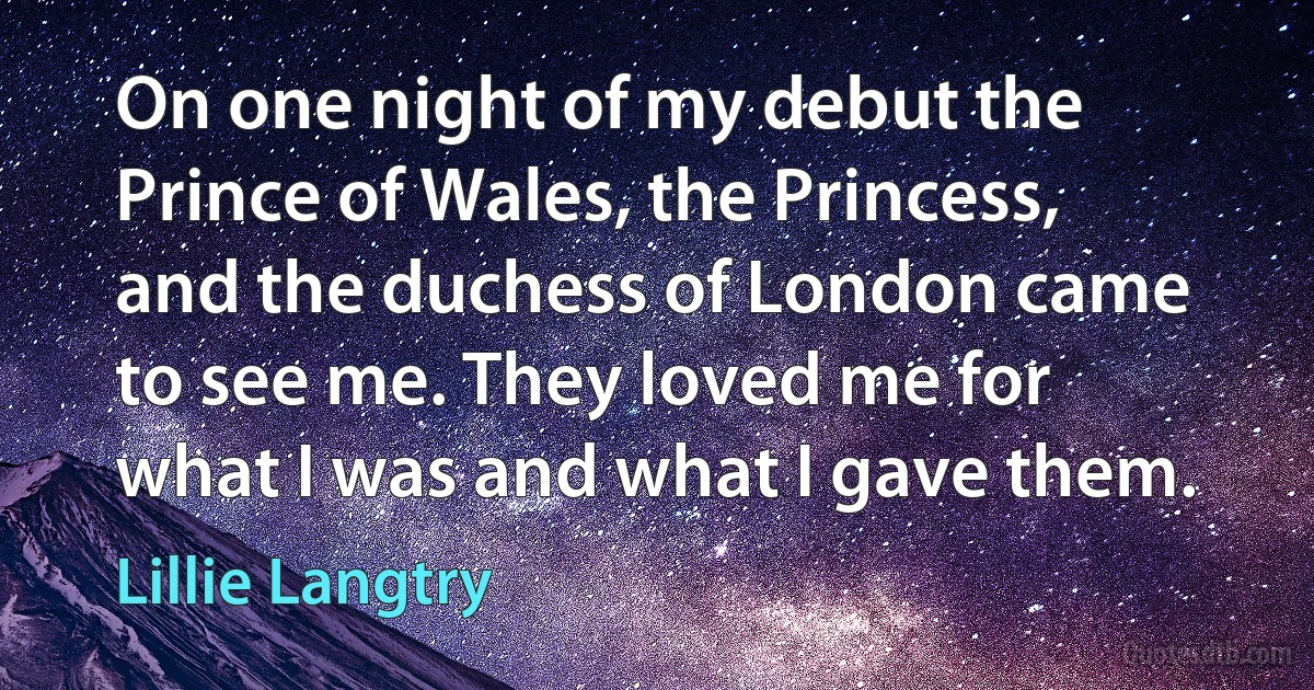 On one night of my debut the Prince of Wales, the Princess, and the duchess of London came to see me. They loved me for what I was and what I gave them. (Lillie Langtry)