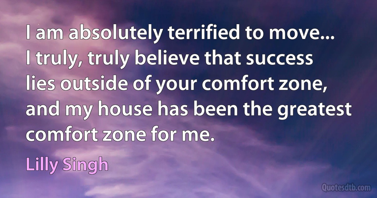 I am absolutely terrified to move... I truly, truly believe that success lies outside of your comfort zone, and my house has been the greatest comfort zone for me. (Lilly Singh)