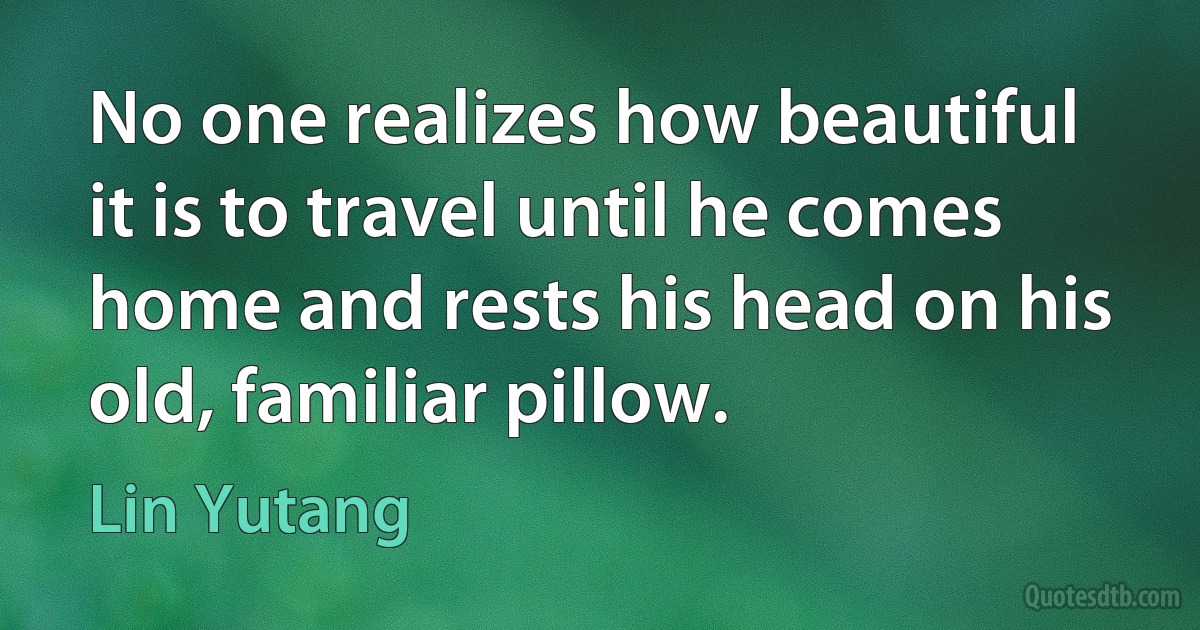 No one realizes how beautiful it is to travel until he comes home and rests his head on his old, familiar pillow. (Lin Yutang)