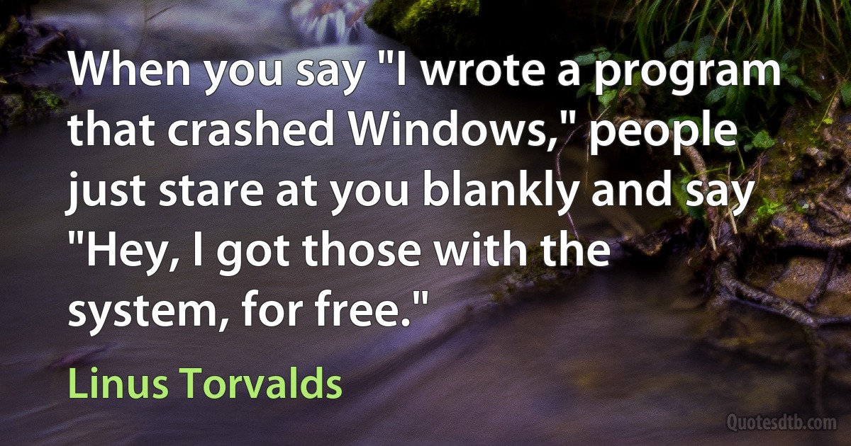 When you say "I wrote a program that crashed Windows," people just stare at you blankly and say "Hey, I got those with the system, for free." (Linus Torvalds)