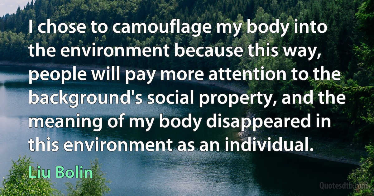 I chose to camouflage my body into the environment because this way, people will pay more attention to the background's social property, and the meaning of my body disappeared in this environment as an individual. (Liu Bolin)