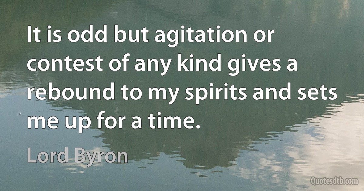 It is odd but agitation or contest of any kind gives a rebound to my spirits and sets me up for a time. (Lord Byron)