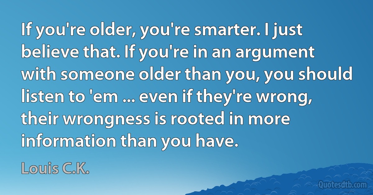 If you're older, you're smarter. I just believe that. If you're in an argument with someone older than you, you should listen to 'em ... even if they're wrong, their wrongness is rooted in more information than you have. (Louis C.K.)