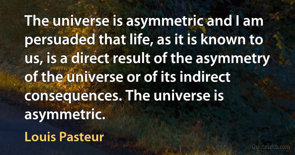 The universe is asymmetric and I am persuaded that life, as it is known to us, is a direct result of the asymmetry of the universe or of its indirect consequences. The universe is asymmetric. (Louis Pasteur)