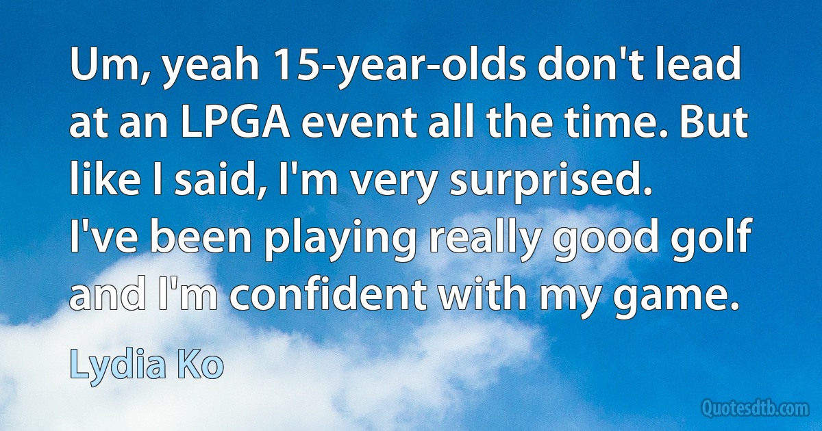 Um, yeah 15-year-olds don't lead at an LPGA event all the time. But like I said, I'm very surprised. I've been playing really good golf and I'm confident with my game. (Lydia Ko)