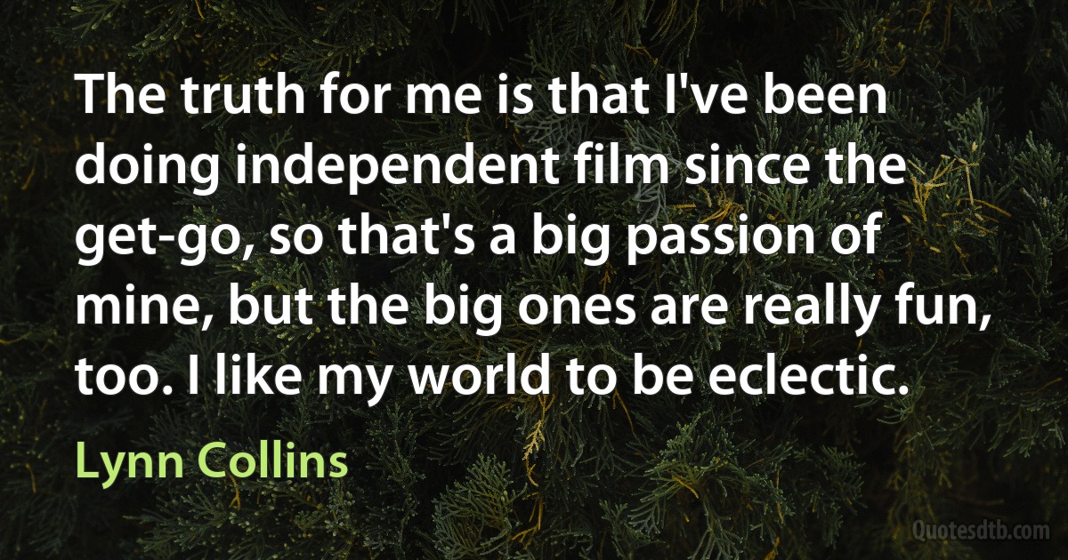 The truth for me is that I've been doing independent film since the get-go, so that's a big passion of mine, but the big ones are really fun, too. I like my world to be eclectic. (Lynn Collins)