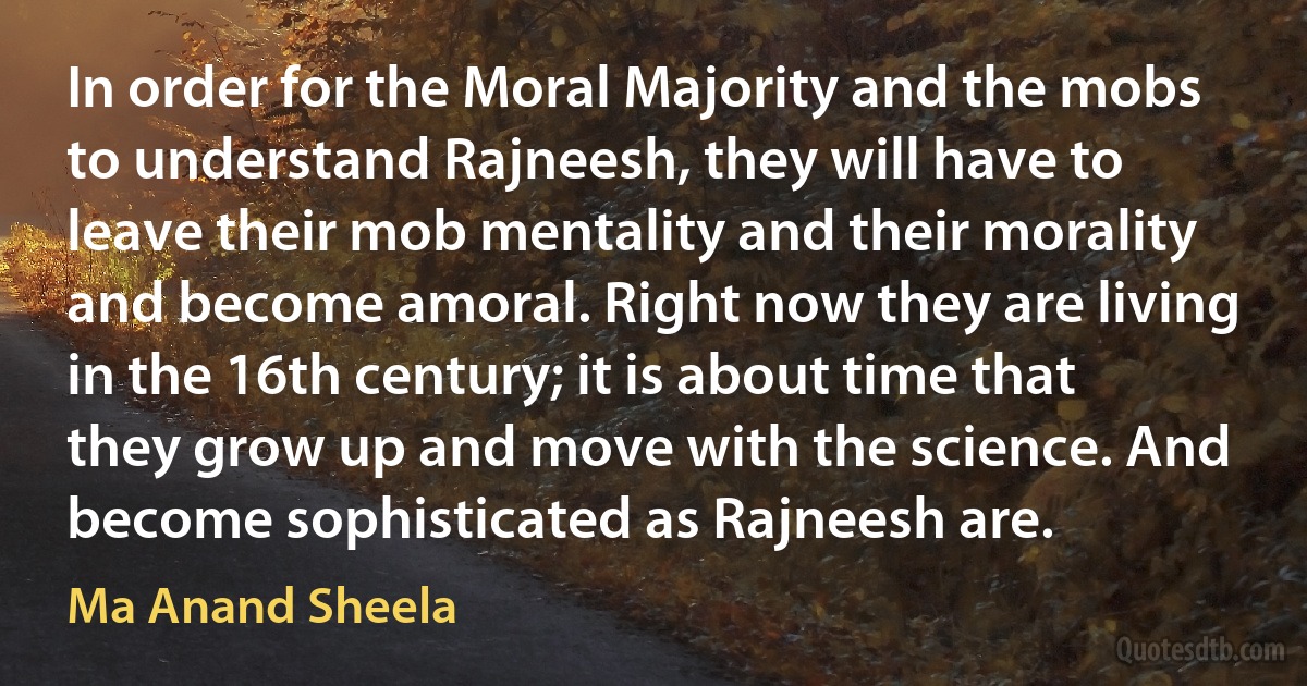 In order for the Moral Majority and the mobs to understand Rajneesh, they will have to leave their mob mentality and their morality and become amoral. Right now they are living in the 16th century; it is about time that they grow up and move with the science. And become sophisticated as Rajneesh are. (Ma Anand Sheela)