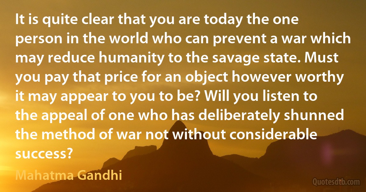 It is quite clear that you are today the one person in the world who can prevent a war which may reduce humanity to the savage state. Must you pay that price for an object however worthy it may appear to you to be? Will you listen to the appeal of one who has deliberately shunned the method of war not without considerable success? (Mahatma Gandhi)