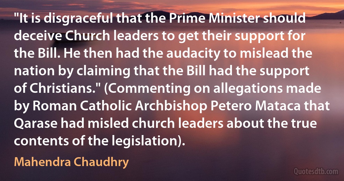 "It is disgraceful that the Prime Minister should deceive Church leaders to get their support for the Bill. He then had the audacity to mislead the nation by claiming that the Bill had the support of Christians." (Commenting on allegations made by Roman Catholic Archbishop Petero Mataca that Qarase had misled church leaders about the true contents of the legislation). (Mahendra Chaudhry)