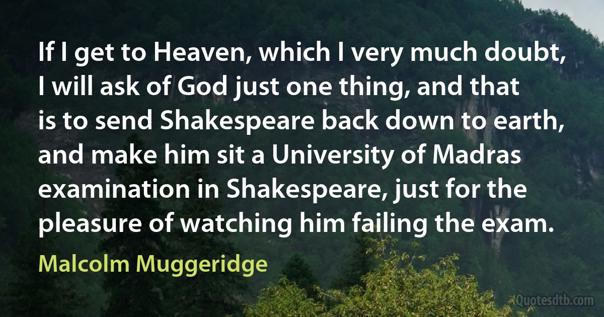 If I get to Heaven, which I very much doubt, I will ask of God just one thing, and that is to send Shakespeare back down to earth, and make him sit a University of Madras examination in Shakespeare, just for the pleasure of watching him failing the exam. (Malcolm Muggeridge)