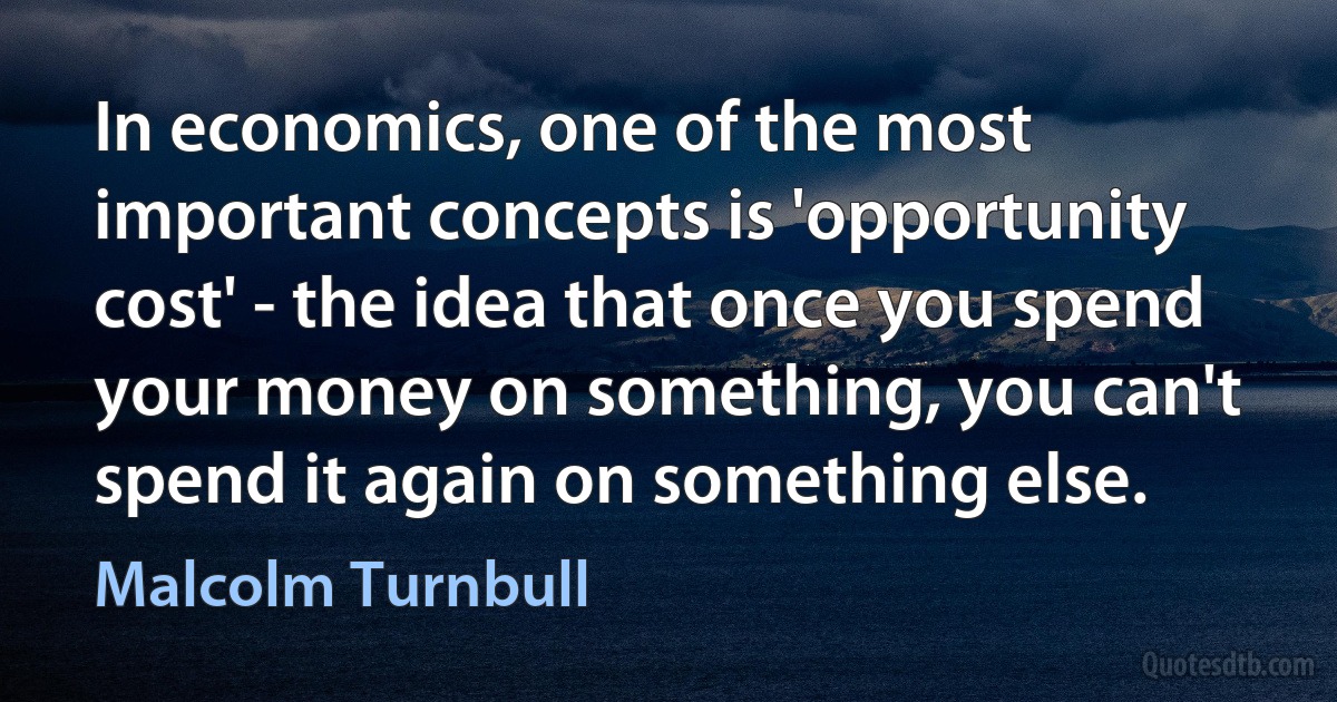 In economics, one of the most important concepts is 'opportunity cost' - the idea that once you spend your money on something, you can't spend it again on something else. (Malcolm Turnbull)