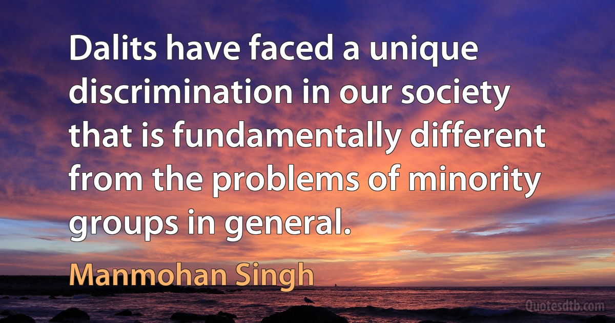 Dalits have faced a unique discrimination in our society that is fundamentally different from the problems of minority groups in general. (Manmohan Singh)