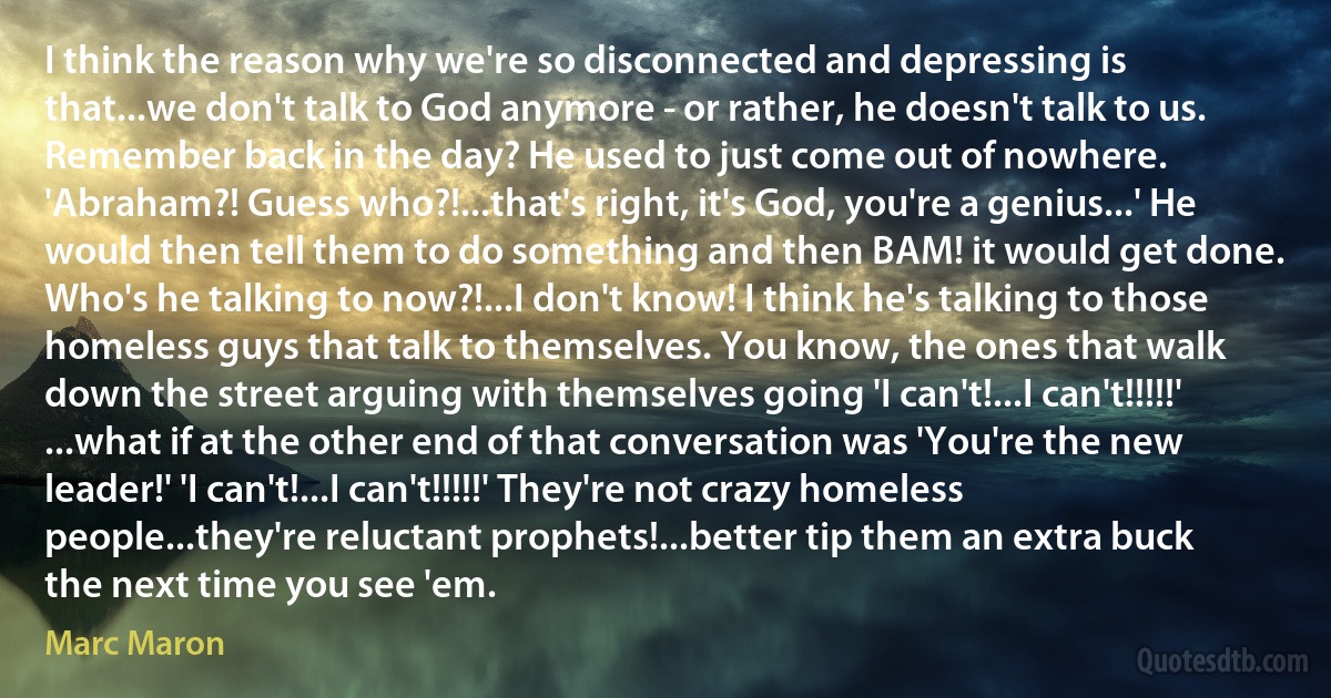 I think the reason why we're so disconnected and depressing is that...we don't talk to God anymore - or rather, he doesn't talk to us. Remember back in the day? He used to just come out of nowhere. 'Abraham?! Guess who?!...that's right, it's God, you're a genius...' He would then tell them to do something and then BAM! it would get done. Who's he talking to now?!...I don't know! I think he's talking to those homeless guys that talk to themselves. You know, the ones that walk down the street arguing with themselves going 'I can't!...I can't!!!!!' ...what if at the other end of that conversation was 'You're the new leader!' 'I can't!...I can't!!!!!' They're not crazy homeless people...they're reluctant prophets!...better tip them an extra buck the next time you see 'em. (Marc Maron)