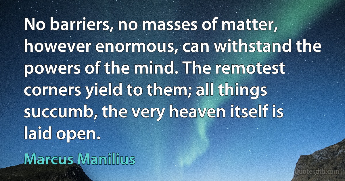 No barriers, no masses of matter, however enormous, can withstand the powers of the mind. The remotest corners yield to them; all things succumb, the very heaven itself is laid open. (Marcus Manilius)