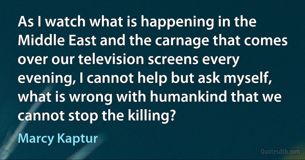 As I watch what is happening in the Middle East and the carnage that comes over our television screens every evening, I cannot help but ask myself, what is wrong with humankind that we cannot stop the killing? (Marcy Kaptur)