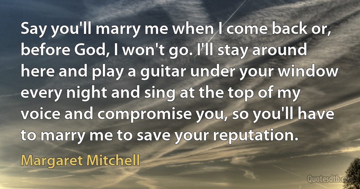 Say you'll marry me when I come back or, before God, I won't go. I'll stay around here and play a guitar under your window every night and sing at the top of my voice and compromise you, so you'll have to marry me to save your reputation. (Margaret Mitchell)