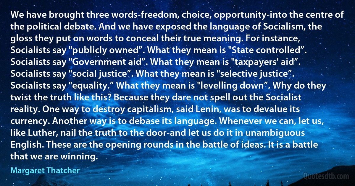 We have brought three words-freedom, choice, opportunity-into the centre of the political debate. And we have exposed the language of Socialism, the gloss they put on words to conceal their true meaning. For instance, Socialists say "publicly owned”. What they mean is "State controlled”. Socialists say "Government aid”. What they mean is "taxpayers' aid”. Socialists say "social justice”. What they mean is "selective justice”. Socialists say "equality.” What they mean is "levelling down”. Why do they twist the truth like this? Because they dare not spell out the Socialist reality. One way to destroy capitalism, said Lenin, was to devalue its currency. Another way is to debase its language. Whenever we can, let us, like Luther, nail the truth to the door-and let us do it in unambiguous English. These are the opening rounds in the battle of ideas. It is a battle that we are winning. (Margaret Thatcher)