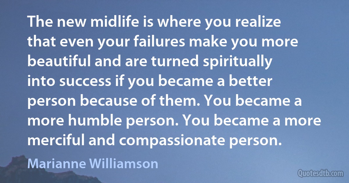 The new midlife is where you realize that even your failures make you more beautiful and are turned spiritually into success if you became a better person because of them. You became a more humble person. You became a more merciful and compassionate person. (Marianne Williamson)