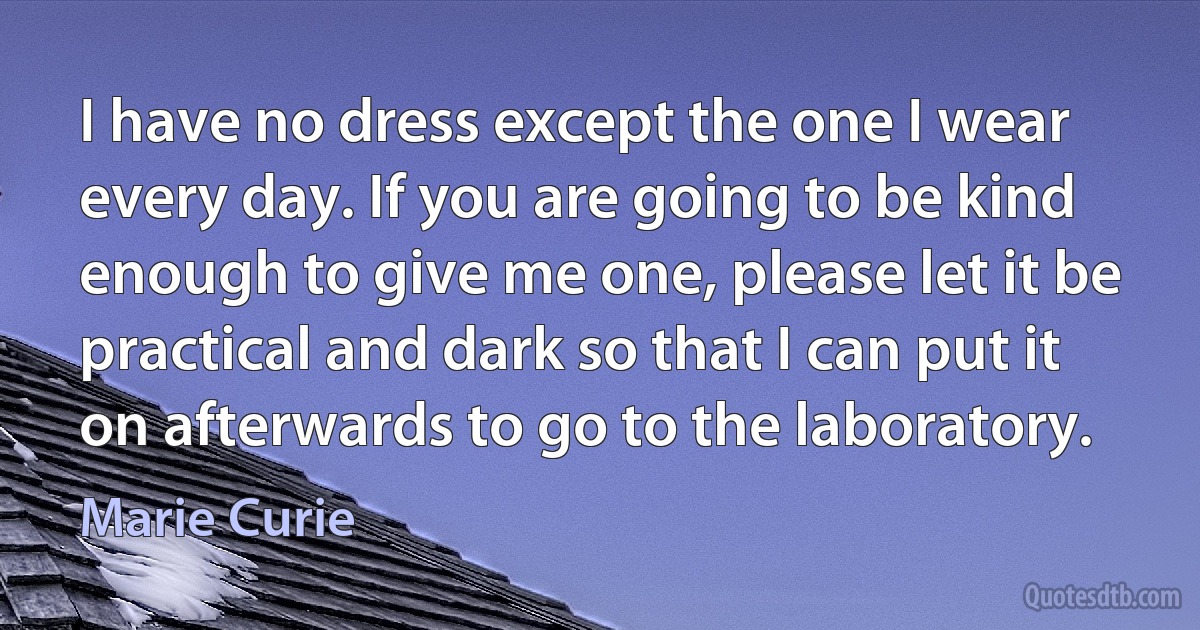 I have no dress except the one I wear every day. If you are going to be kind enough to give me one, please let it be practical and dark so that I can put it on afterwards to go to the laboratory. (Marie Curie)