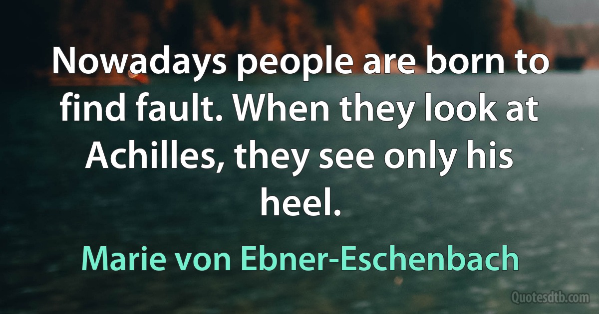 Nowadays people are born to find fault. When they look at Achilles, they see only his heel. (Marie von Ebner-Eschenbach)