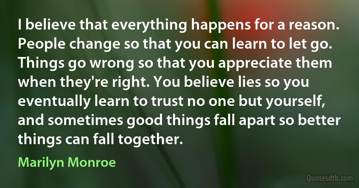 I believe that everything happens for a reason. People change so that you can learn to let go. Things go wrong so that you appreciate them when they're right. You believe lies so you eventually learn to trust no one but yourself, and sometimes good things fall apart so better things can fall together. (Marilyn Monroe)