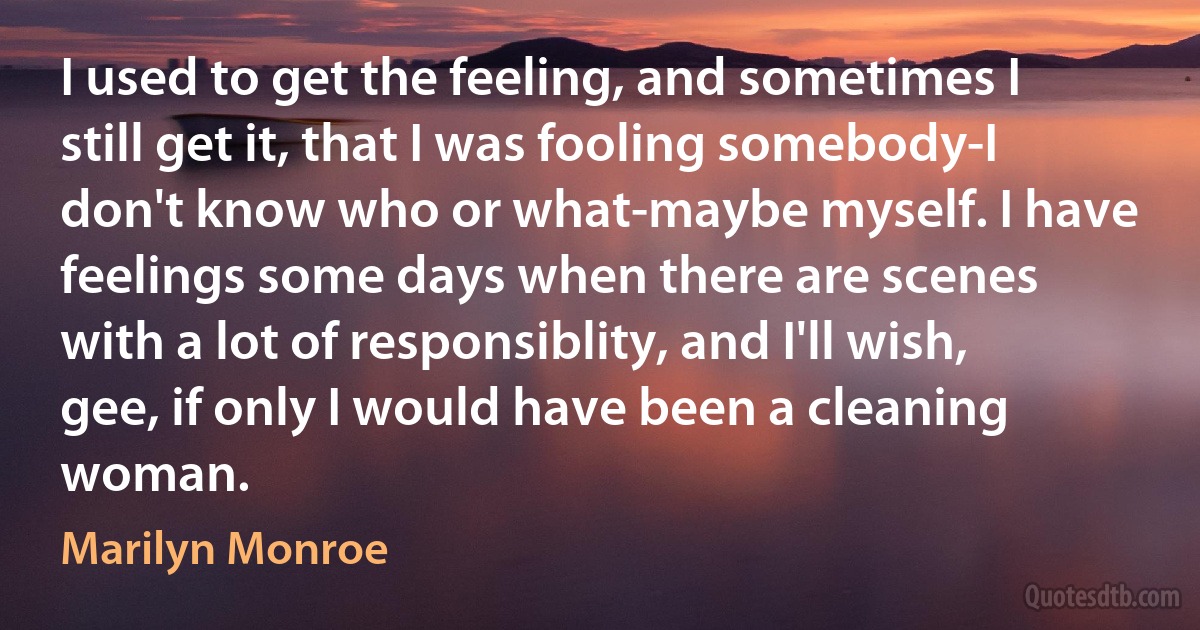 I used to get the feeling, and sometimes I still get it, that I was fooling somebody-I don't know who or what-maybe myself. I have feelings some days when there are scenes with a lot of responsiblity, and I'll wish, gee, if only I would have been a cleaning woman. (Marilyn Monroe)