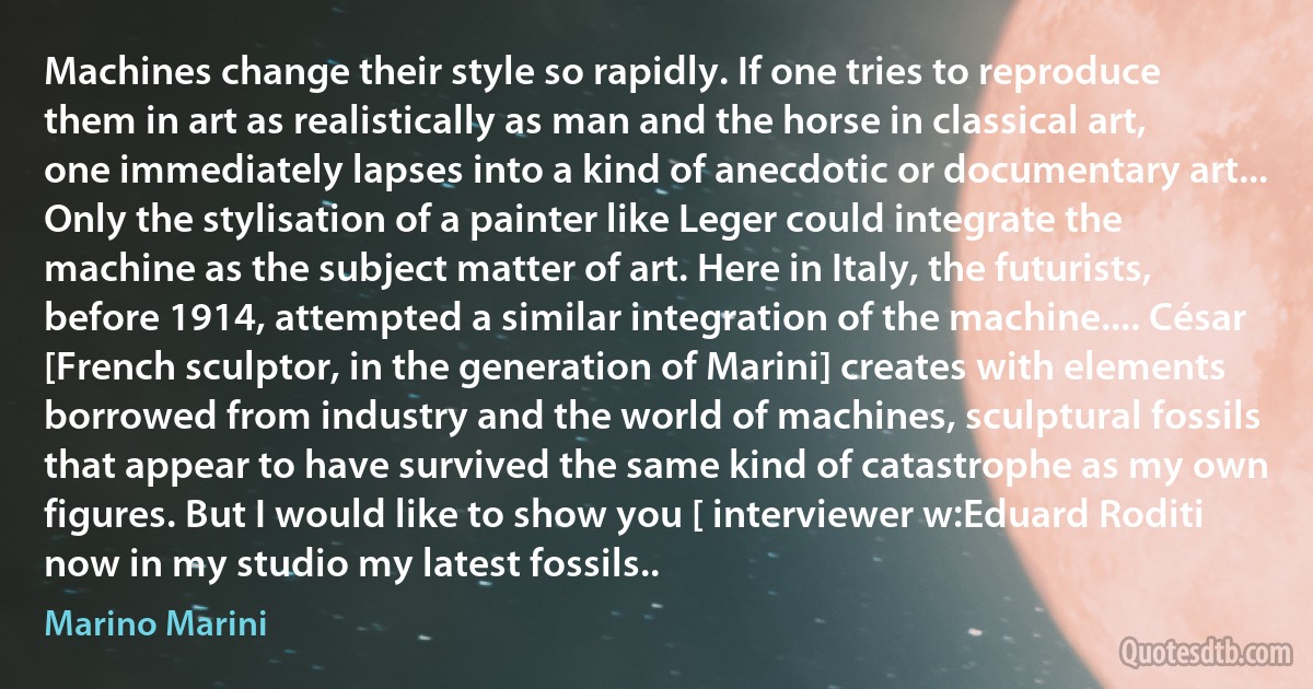 Machines change their style so rapidly. If one tries to reproduce them in art as realistically as man and the horse in classical art, one immediately lapses into a kind of anecdotic or documentary art... Only the stylisation of a painter like Leger could integrate the machine as the subject matter of art. Here in Italy, the futurists, before 1914, attempted a similar integration of the machine.... César [French sculptor, in the generation of Marini] creates with elements borrowed from industry and the world of machines, sculptural fossils that appear to have survived the same kind of catastrophe as my own figures. But I would like to show you [ interviewer w:Eduard Roditi now in my studio my latest fossils.. (Marino Marini)