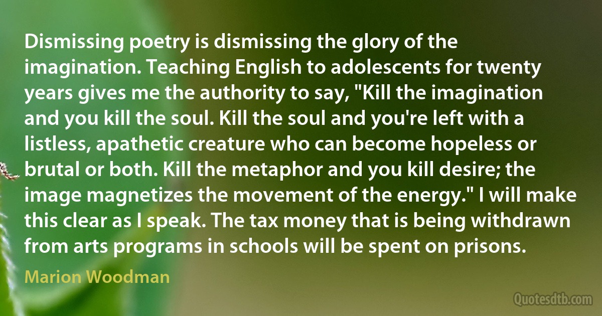 Dismissing poetry is dismissing the glory of the imagination. Teaching English to adolescents for twenty years gives me the authority to say, "Kill the imagination and you kill the soul. Kill the soul and you're left with a listless, apathetic creature who can become hopeless or brutal or both. Kill the metaphor and you kill desire; the image magnetizes the movement of the energy." I will make this clear as I speak. The tax money that is being withdrawn from arts programs in schools will be spent on prisons. (Marion Woodman)