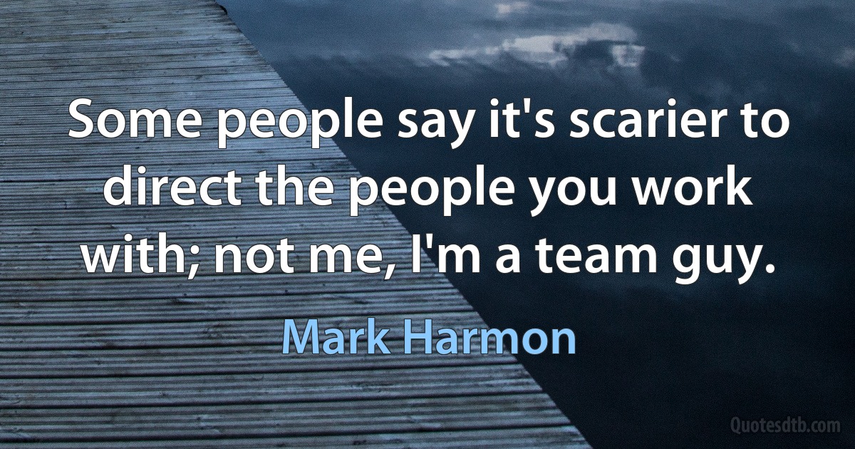 Some people say it's scarier to direct the people you work with; not me, I'm a team guy. (Mark Harmon)